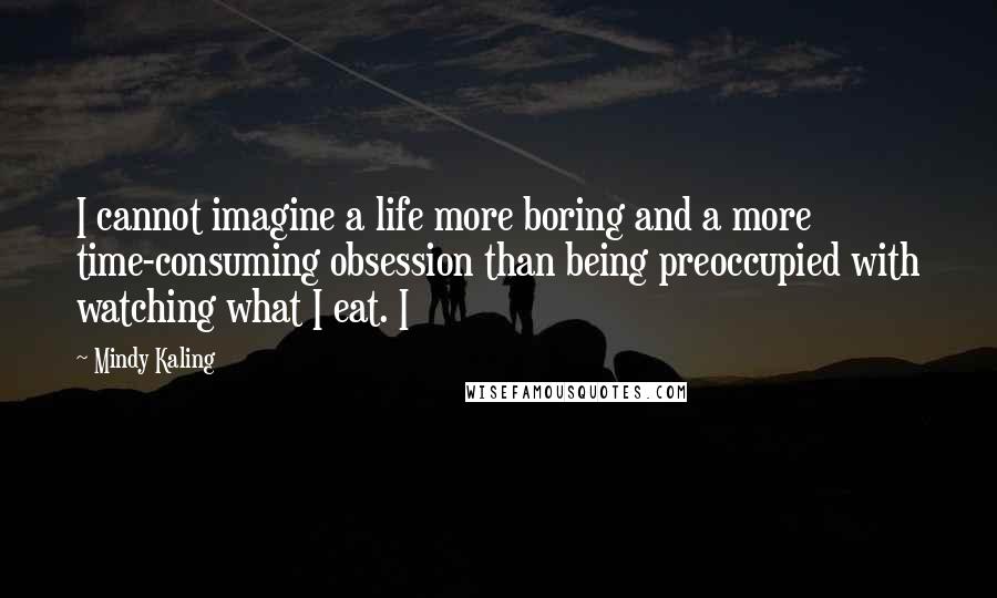 Mindy Kaling Quotes: I cannot imagine a life more boring and a more time-consuming obsession than being preoccupied with watching what I eat. I