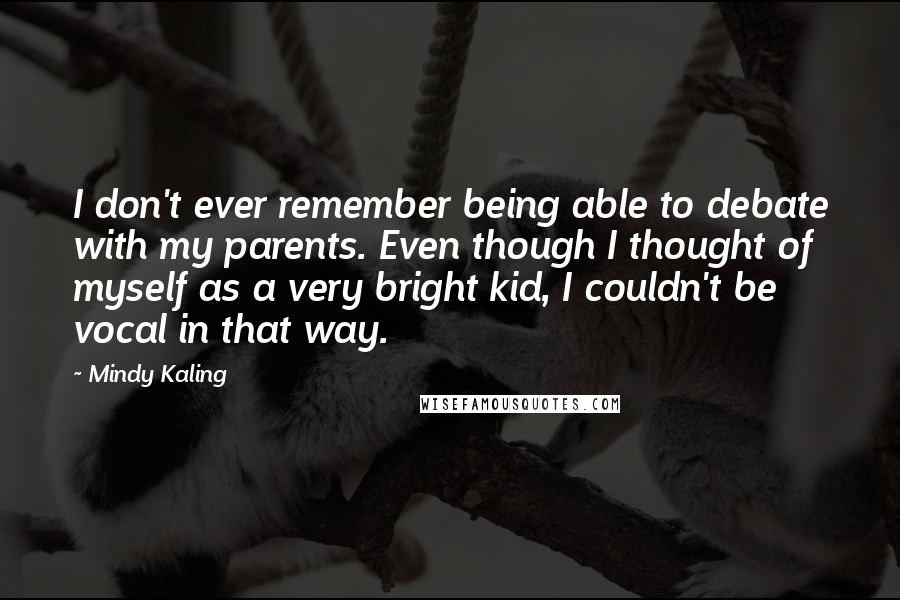 Mindy Kaling Quotes: I don't ever remember being able to debate with my parents. Even though I thought of myself as a very bright kid, I couldn't be vocal in that way.