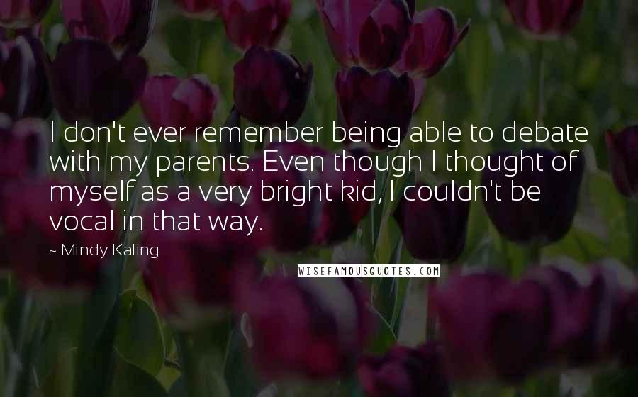 Mindy Kaling Quotes: I don't ever remember being able to debate with my parents. Even though I thought of myself as a very bright kid, I couldn't be vocal in that way.