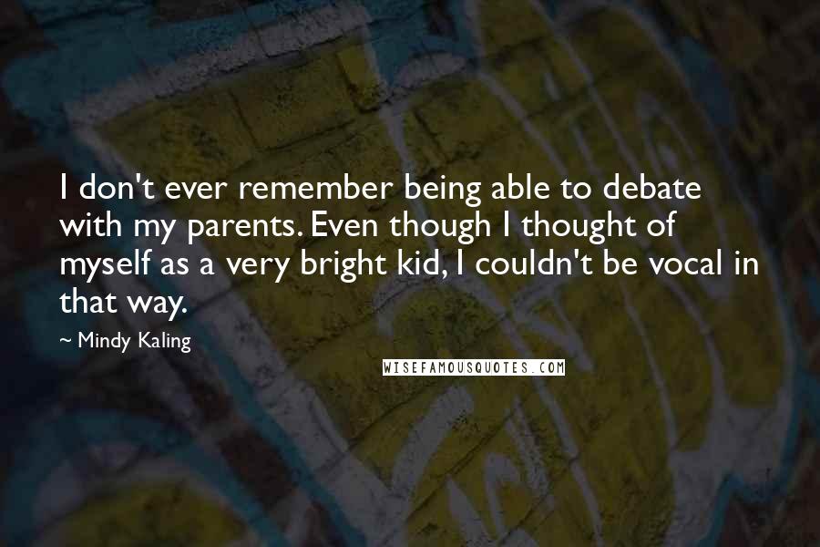 Mindy Kaling Quotes: I don't ever remember being able to debate with my parents. Even though I thought of myself as a very bright kid, I couldn't be vocal in that way.