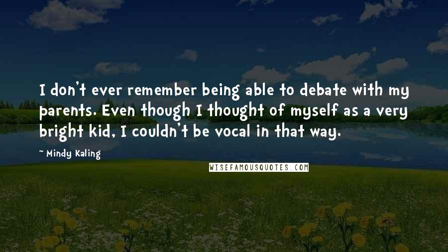 Mindy Kaling Quotes: I don't ever remember being able to debate with my parents. Even though I thought of myself as a very bright kid, I couldn't be vocal in that way.