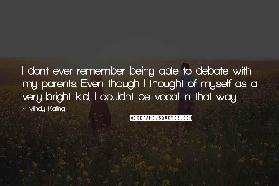 Mindy Kaling Quotes: I don't ever remember being able to debate with my parents. Even though I thought of myself as a very bright kid, I couldn't be vocal in that way.