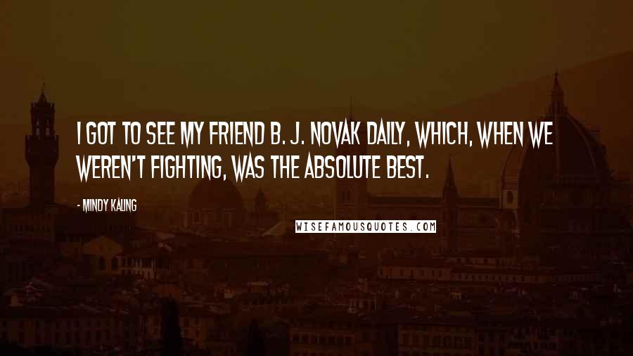 Mindy Kaling Quotes: I got to see my friend B. J. Novak daily, which, when we weren't fighting, was the absolute best.