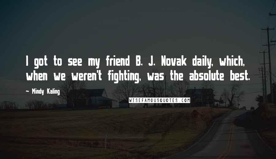 Mindy Kaling Quotes: I got to see my friend B. J. Novak daily, which, when we weren't fighting, was the absolute best.