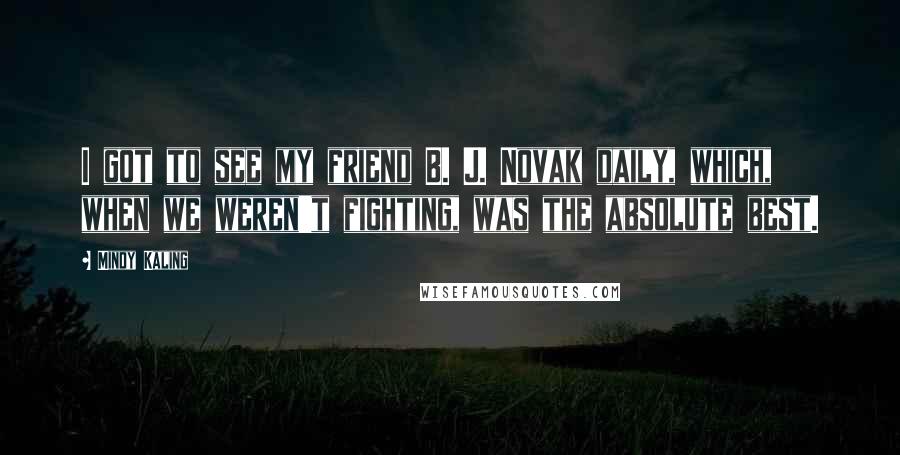 Mindy Kaling Quotes: I got to see my friend B. J. Novak daily, which, when we weren't fighting, was the absolute best.