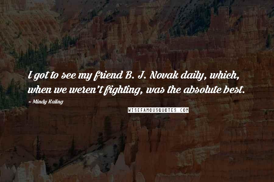 Mindy Kaling Quotes: I got to see my friend B. J. Novak daily, which, when we weren't fighting, was the absolute best.