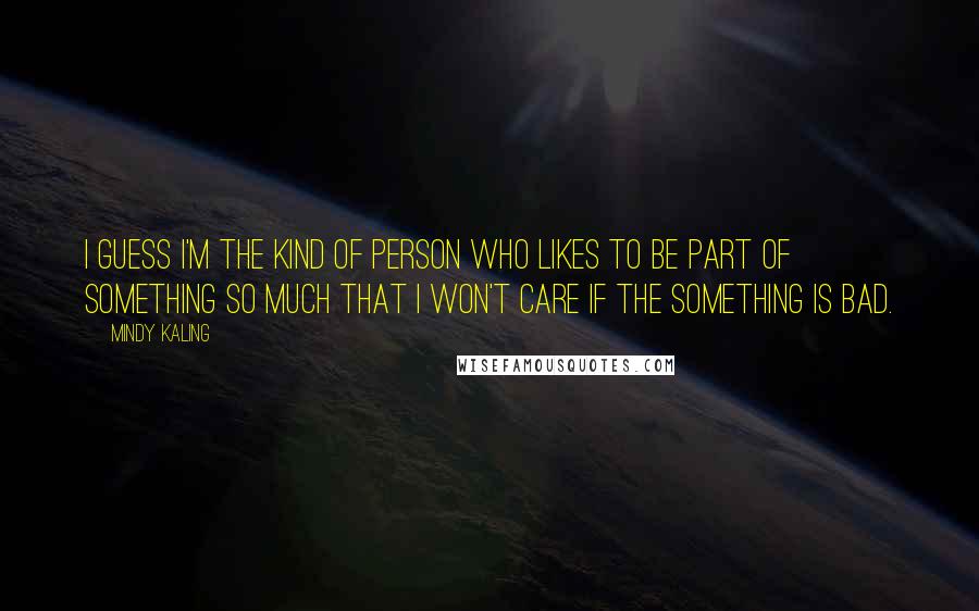 Mindy Kaling Quotes: I guess I'm the kind of person who likes to be part of something so much that I won't care if the something is bad.