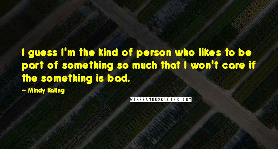 Mindy Kaling Quotes: I guess I'm the kind of person who likes to be part of something so much that I won't care if the something is bad.