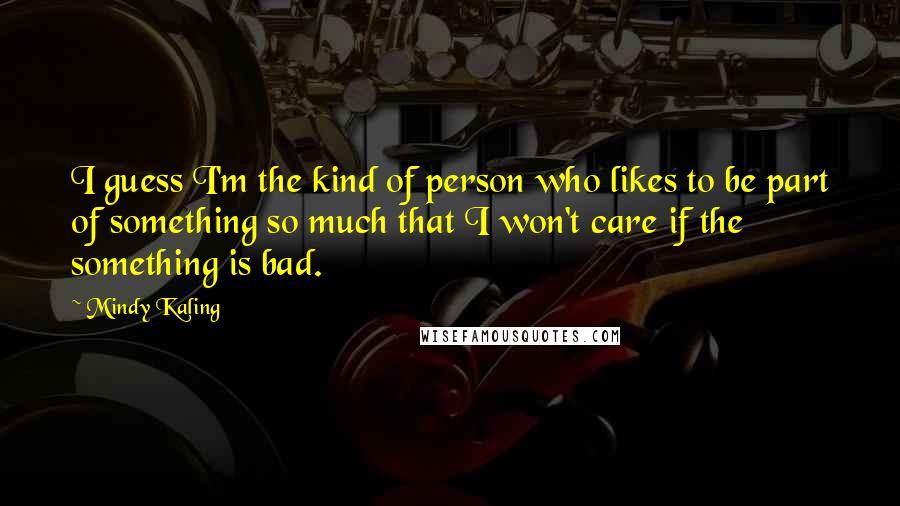 Mindy Kaling Quotes: I guess I'm the kind of person who likes to be part of something so much that I won't care if the something is bad.