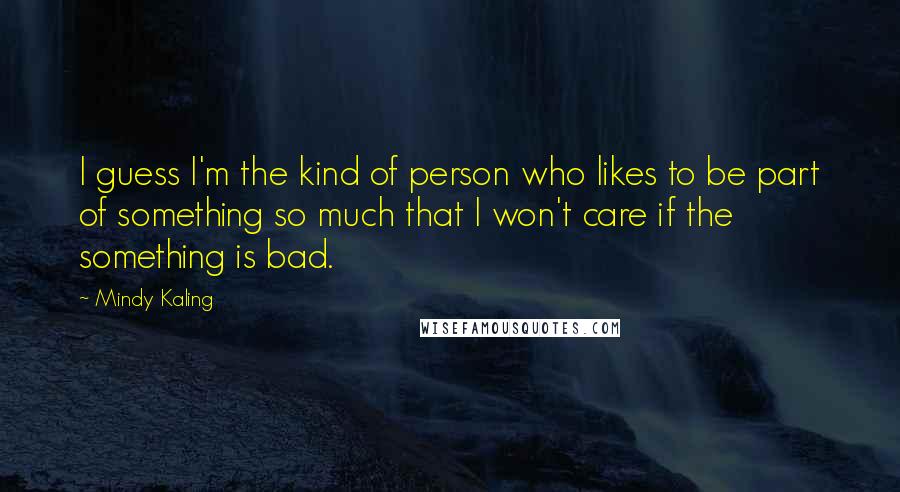 Mindy Kaling Quotes: I guess I'm the kind of person who likes to be part of something so much that I won't care if the something is bad.