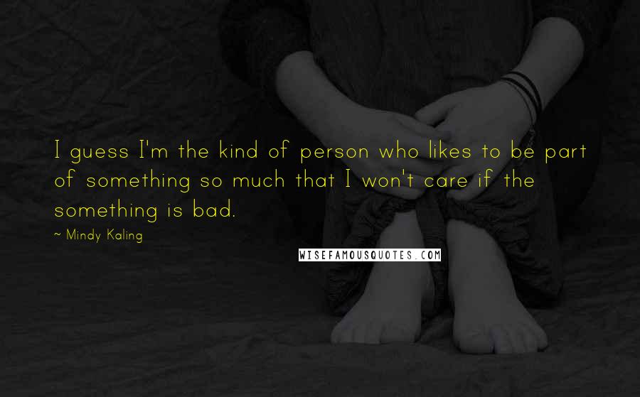 Mindy Kaling Quotes: I guess I'm the kind of person who likes to be part of something so much that I won't care if the something is bad.