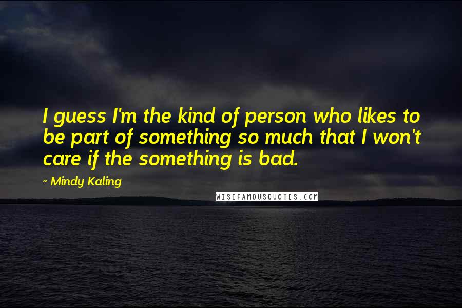 Mindy Kaling Quotes: I guess I'm the kind of person who likes to be part of something so much that I won't care if the something is bad.