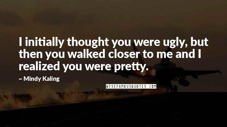 Mindy Kaling Quotes: I initially thought you were ugly, but then you walked closer to me and I realized you were pretty.