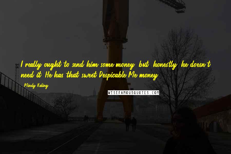 Mindy Kaling Quotes: I really ought to send him some money, but, honestly, he doesn't need it. He has that sweet Despicable Me money.