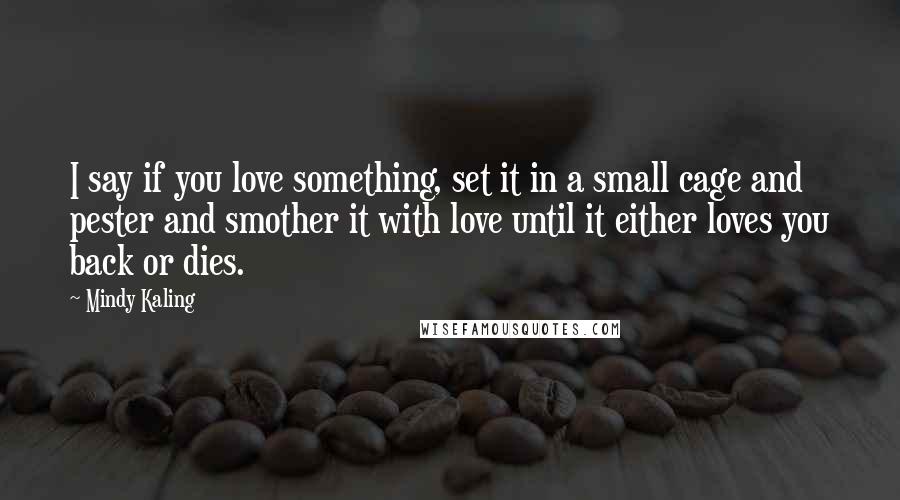Mindy Kaling Quotes: I say if you love something, set it in a small cage and pester and smother it with love until it either loves you back or dies.