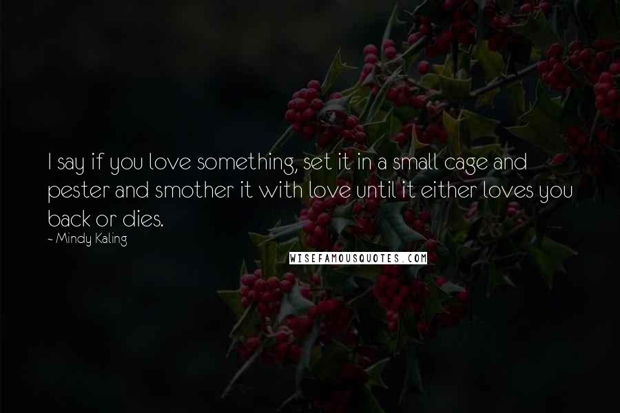 Mindy Kaling Quotes: I say if you love something, set it in a small cage and pester and smother it with love until it either loves you back or dies.