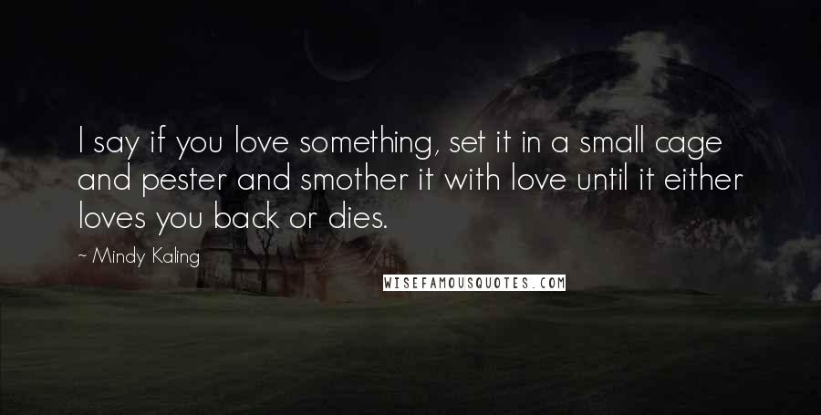 Mindy Kaling Quotes: I say if you love something, set it in a small cage and pester and smother it with love until it either loves you back or dies.