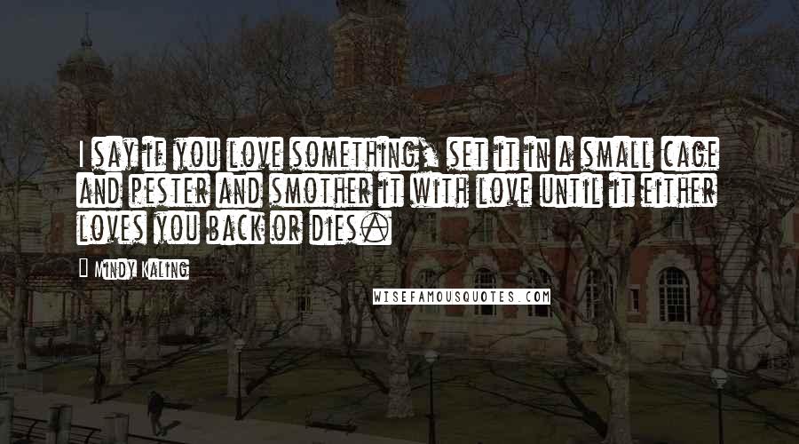 Mindy Kaling Quotes: I say if you love something, set it in a small cage and pester and smother it with love until it either loves you back or dies.