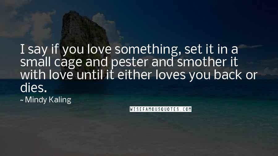 Mindy Kaling Quotes: I say if you love something, set it in a small cage and pester and smother it with love until it either loves you back or dies.