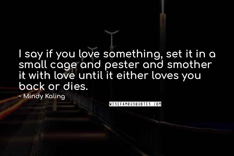 Mindy Kaling Quotes: I say if you love something, set it in a small cage and pester and smother it with love until it either loves you back or dies.