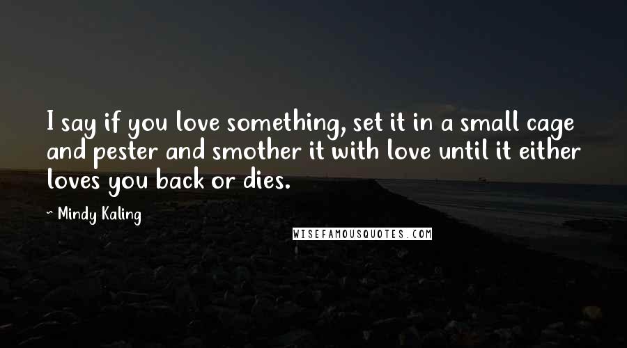 Mindy Kaling Quotes: I say if you love something, set it in a small cage and pester and smother it with love until it either loves you back or dies.