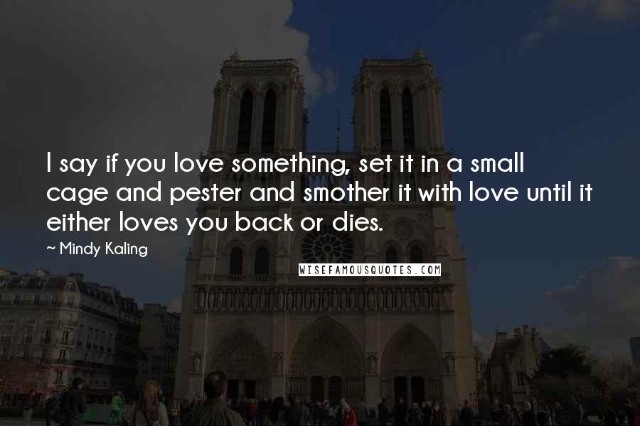 Mindy Kaling Quotes: I say if you love something, set it in a small cage and pester and smother it with love until it either loves you back or dies.