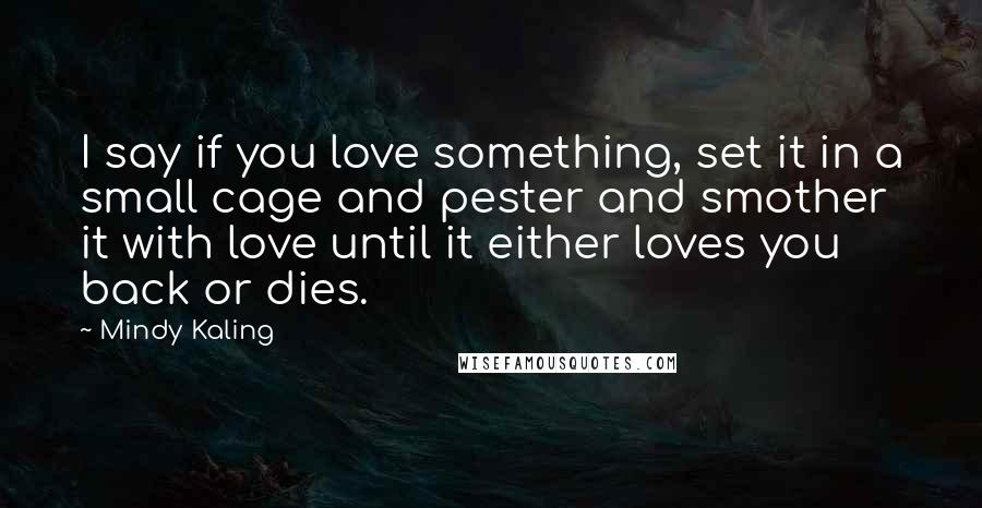 Mindy Kaling Quotes: I say if you love something, set it in a small cage and pester and smother it with love until it either loves you back or dies.