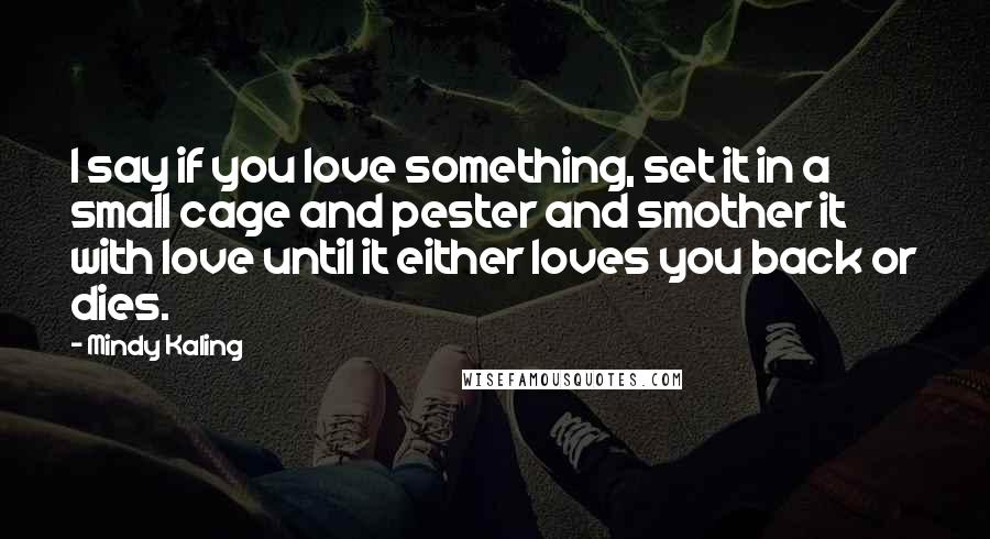 Mindy Kaling Quotes: I say if you love something, set it in a small cage and pester and smother it with love until it either loves you back or dies.