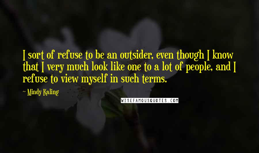 Mindy Kaling Quotes: I sort of refuse to be an outsider, even though I know that I very much look like one to a lot of people, and I refuse to view myself in such terms.