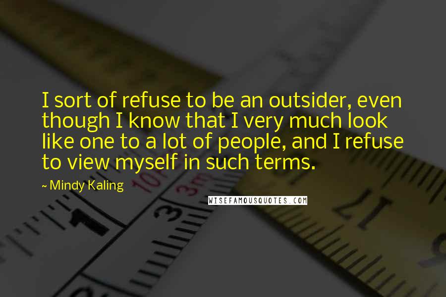 Mindy Kaling Quotes: I sort of refuse to be an outsider, even though I know that I very much look like one to a lot of people, and I refuse to view myself in such terms.