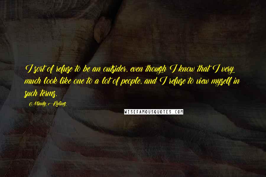 Mindy Kaling Quotes: I sort of refuse to be an outsider, even though I know that I very much look like one to a lot of people, and I refuse to view myself in such terms.