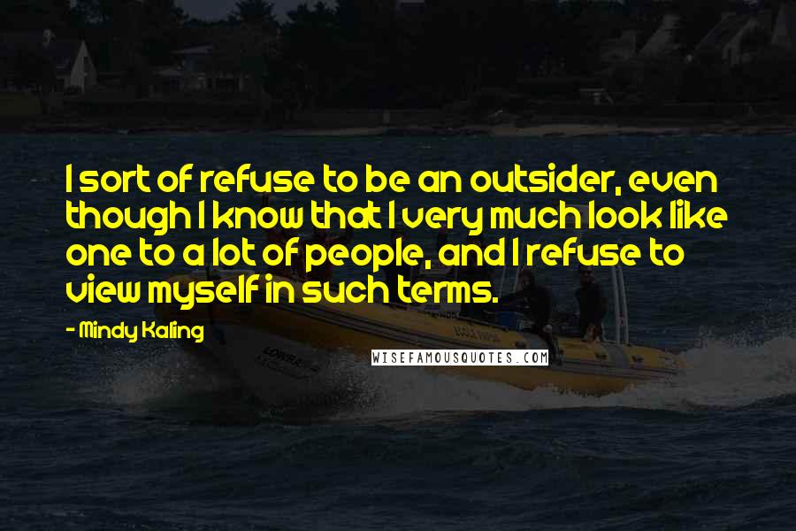 Mindy Kaling Quotes: I sort of refuse to be an outsider, even though I know that I very much look like one to a lot of people, and I refuse to view myself in such terms.