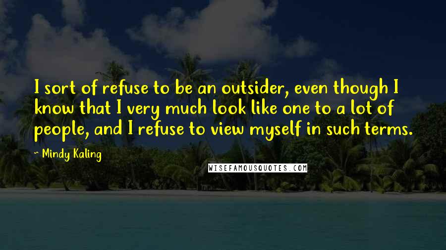 Mindy Kaling Quotes: I sort of refuse to be an outsider, even though I know that I very much look like one to a lot of people, and I refuse to view myself in such terms.
