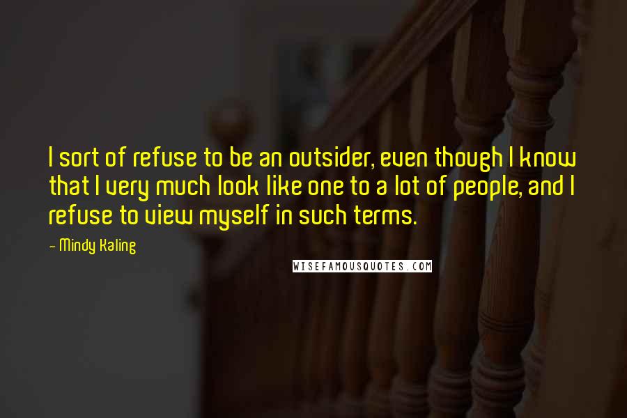 Mindy Kaling Quotes: I sort of refuse to be an outsider, even though I know that I very much look like one to a lot of people, and I refuse to view myself in such terms.