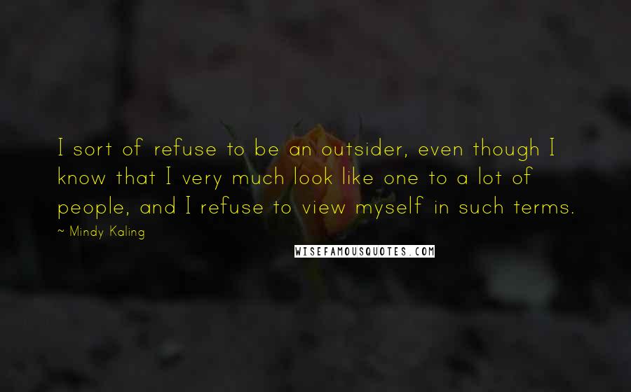 Mindy Kaling Quotes: I sort of refuse to be an outsider, even though I know that I very much look like one to a lot of people, and I refuse to view myself in such terms.