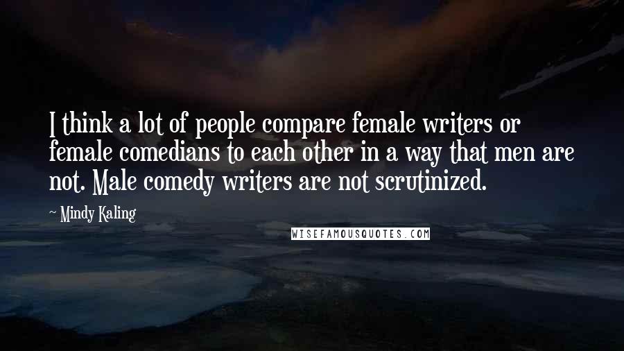 Mindy Kaling Quotes: I think a lot of people compare female writers or female comedians to each other in a way that men are not. Male comedy writers are not scrutinized.