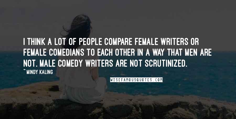 Mindy Kaling Quotes: I think a lot of people compare female writers or female comedians to each other in a way that men are not. Male comedy writers are not scrutinized.