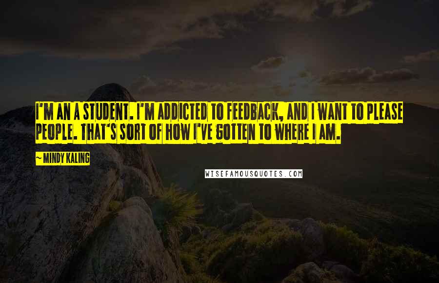 Mindy Kaling Quotes: I'm an A student. I'm addicted to feedback, and I want to please people. That's sort of how I've gotten to where I am.