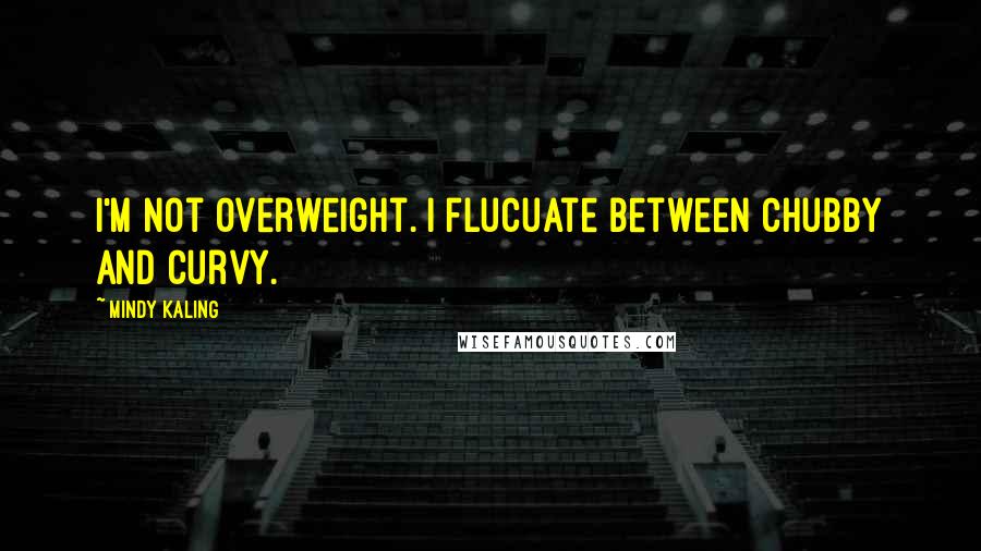 Mindy Kaling Quotes: I'm not overweight. I flucuate between chubby and curvy.