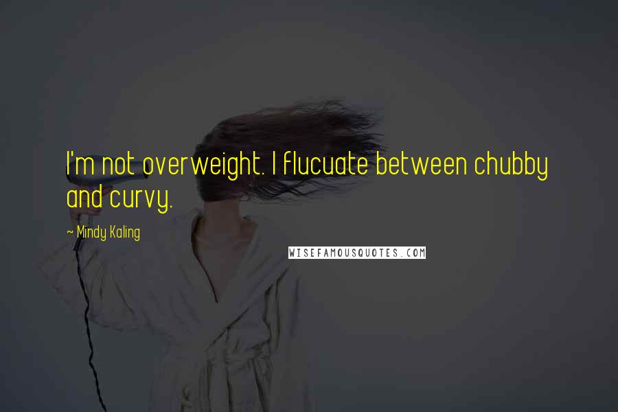 Mindy Kaling Quotes: I'm not overweight. I flucuate between chubby and curvy.