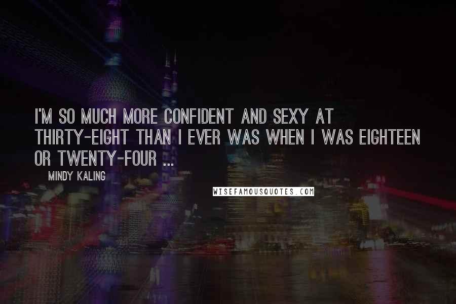 Mindy Kaling Quotes: I'm so much more confident and sexy at thirty-eight than I ever was when I was eighteen or twenty-four ...