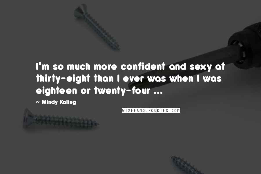 Mindy Kaling Quotes: I'm so much more confident and sexy at thirty-eight than I ever was when I was eighteen or twenty-four ...