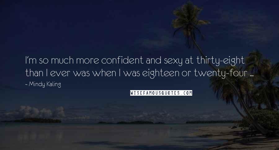 Mindy Kaling Quotes: I'm so much more confident and sexy at thirty-eight than I ever was when I was eighteen or twenty-four ...