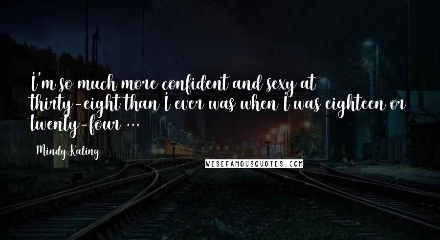 Mindy Kaling Quotes: I'm so much more confident and sexy at thirty-eight than I ever was when I was eighteen or twenty-four ...