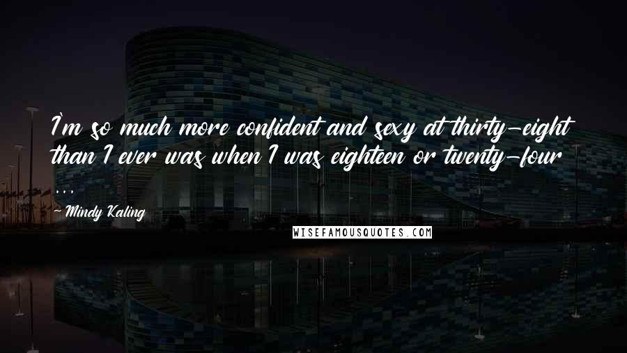 Mindy Kaling Quotes: I'm so much more confident and sexy at thirty-eight than I ever was when I was eighteen or twenty-four ...