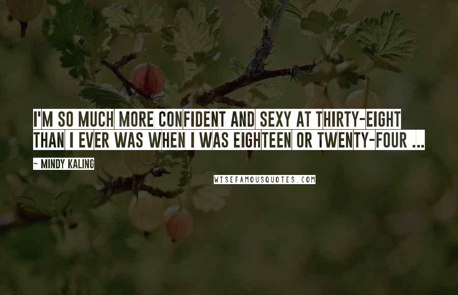 Mindy Kaling Quotes: I'm so much more confident and sexy at thirty-eight than I ever was when I was eighteen or twenty-four ...