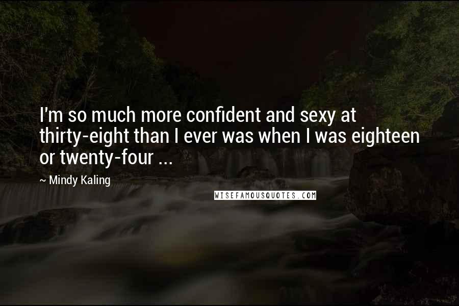 Mindy Kaling Quotes: I'm so much more confident and sexy at thirty-eight than I ever was when I was eighteen or twenty-four ...