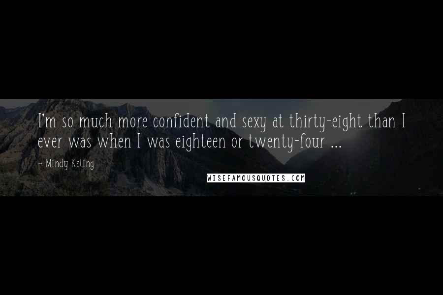 Mindy Kaling Quotes: I'm so much more confident and sexy at thirty-eight than I ever was when I was eighteen or twenty-four ...