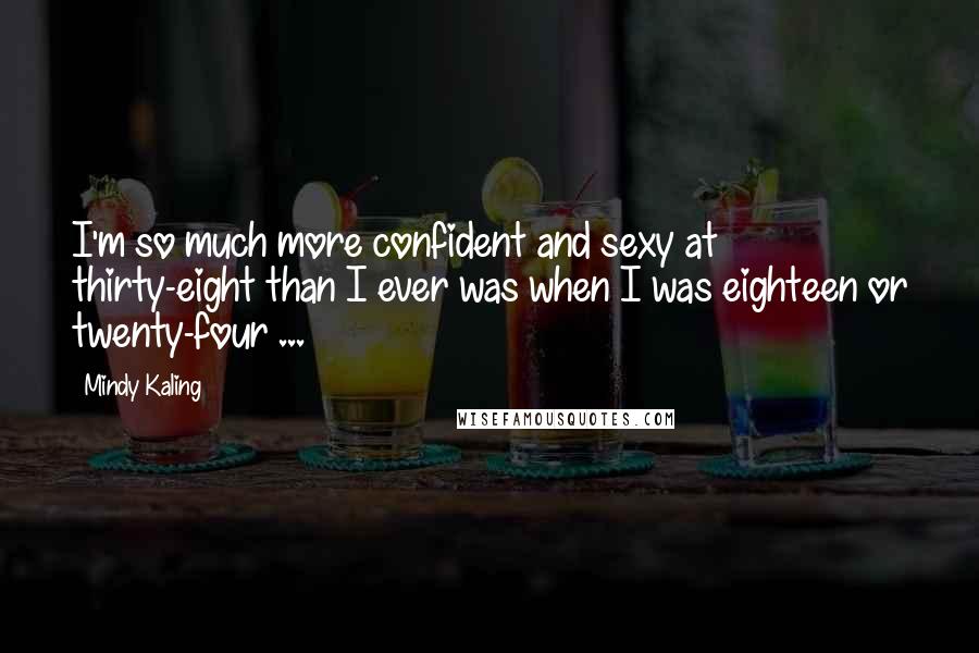 Mindy Kaling Quotes: I'm so much more confident and sexy at thirty-eight than I ever was when I was eighteen or twenty-four ...