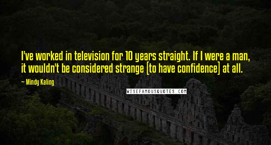 Mindy Kaling Quotes: I've worked in television for 10 years straight. If I were a man, it wouldn't be considered strange [to have confidence] at all.